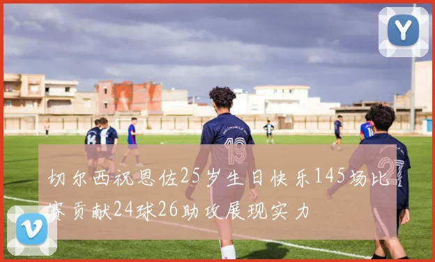 切尔西祝恩佐25岁生日快乐145场比赛贡献24球26助攻展现实力
