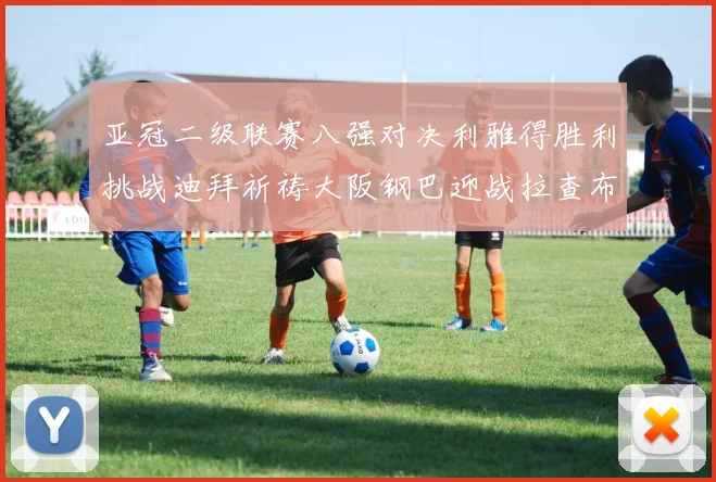 亚冠二级联赛八强对决利雅得胜利挑战迪拜祈祷大阪钢巴迎战拉查布里府