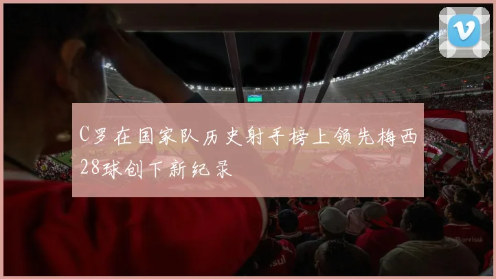 C罗在国家队历史射手榜上领先梅西28球创下新纪录