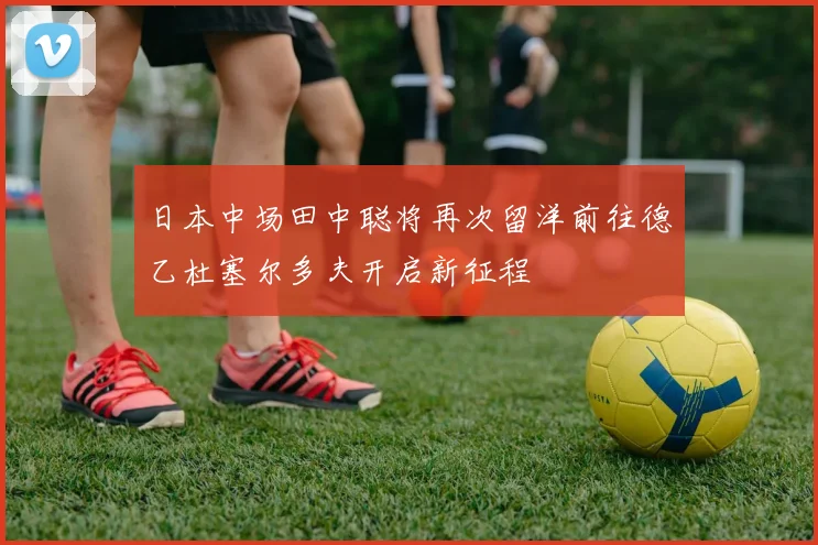 日本中场田中聪将再次留洋前往德乙杜塞尔多夫开启新征程