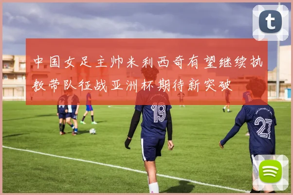 中国女足主帅米利西奇有望继续执教带队征战亚洲杯期待新突破