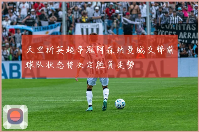 天空析英超争冠阿森纳曼城交锋前球队状态将决定胜负走势