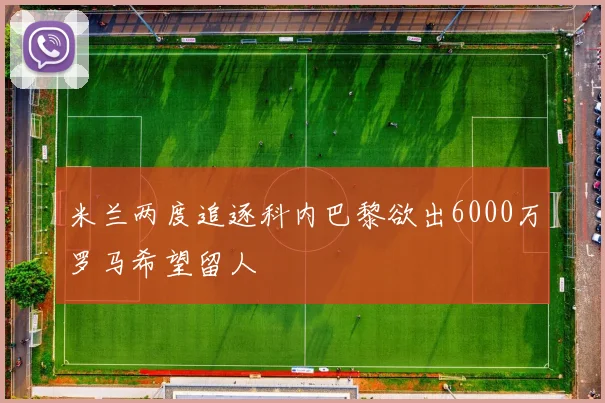 米兰两度追逐科内巴黎欲出6000万罗马希望留人