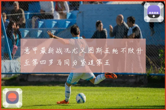 意甲最新战况尤文图斯五轮不败升至第四罗马同分紧追第五