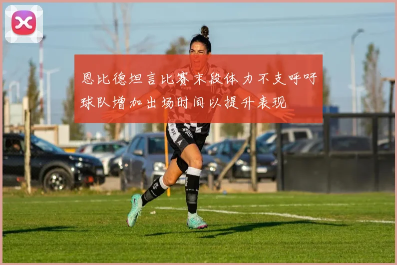 恩比德坦言比赛末段体力不支呼吁球队增加出场时间以提升表现