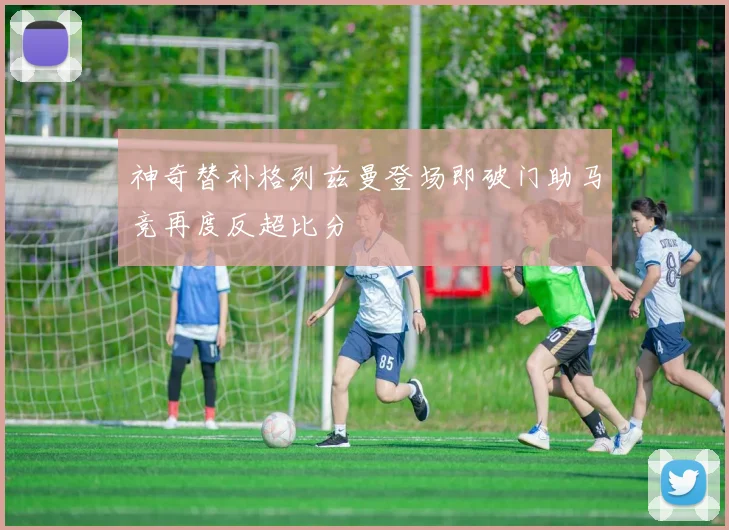 神奇替补格列兹曼登场即破门助马竞再度反超比分