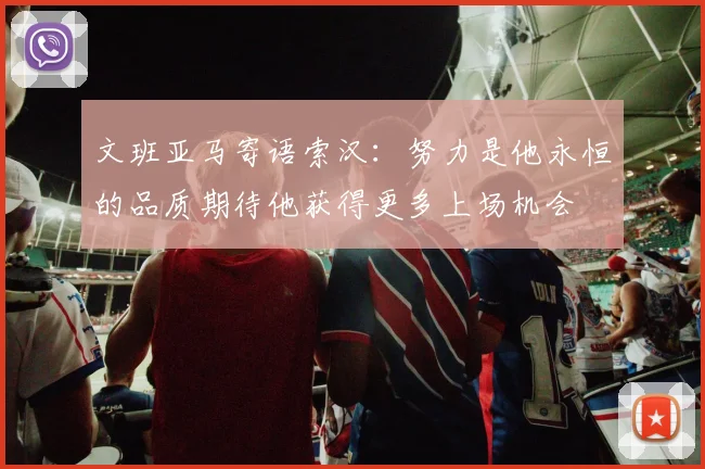 文班亚马寄语索汉：努力是他永恒的品质期待他获得更多上场机会