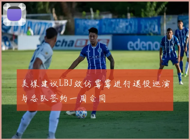 美媒建议LBJ效仿霉霉进行退役巡演与各队签约一周合同