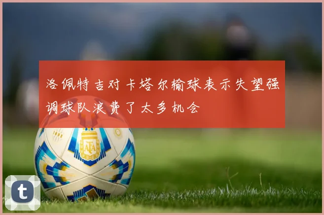 洛佩特吉对卡塔尔输球表示失望强调球队浪费了太多机会
